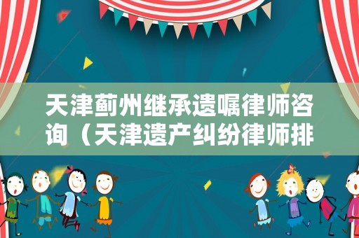 天津薊州繼承遺囑律師咨詢（天津遺產(chǎn)糾紛律師排行）