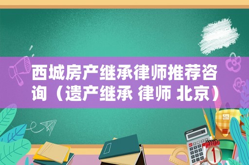 西城房產(chǎn)繼承律師推薦咨詢（遺產(chǎn)繼承 律師 北京）
