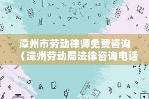 漳州市勞動律師免費咨詢（漳州勞動局法律咨詢電話是多少）