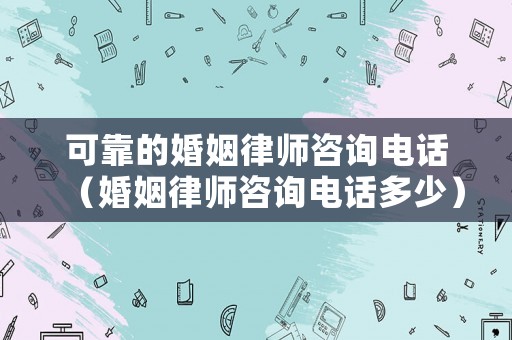 可靠的婚姻律師咨詢電話（婚姻律師咨詢電話多少）