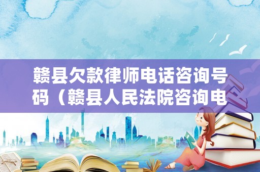 贛縣欠款律師電話咨詢號(hào)碼（贛縣人民法院咨詢電話號(hào)碼）