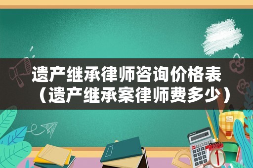 遺產(chǎn)繼承律師咨詢(xún)價(jià)格表（遺產(chǎn)繼承案律師費(fèi)多少）