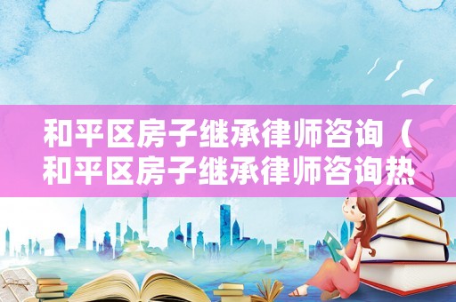 和平區(qū)房子繼承律師咨詢（和平區(qū)房子繼承律師咨詢熱線）