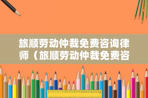 旅順勞動仲裁免費咨詢律師（旅順勞動仲裁免費咨詢律師電話）