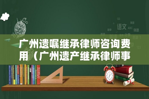 廣州遺囑繼承律師咨詢費用（廣州遺產繼承律師事務所）