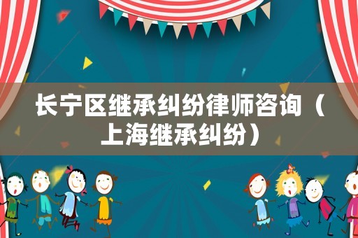 長(zhǎng)寧區(qū)繼承糾紛律師咨詢（上海繼承糾紛）