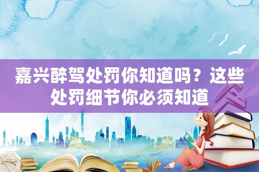 嘉興醉駕處罰你知道嗎？這些處罰細(xì)節(jié)你必須知道