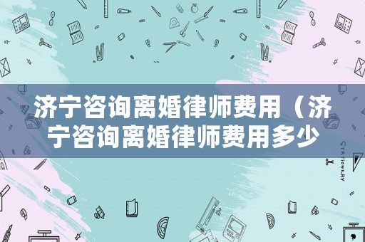 濟(jì)寧咨詢離婚律師費(fèi)用（濟(jì)寧咨詢離婚律師費(fèi)用多少錢）