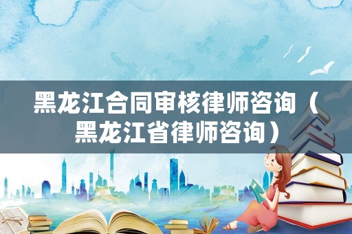 黑龍江合同審核律師咨詢（黑龍江省律師咨詢）