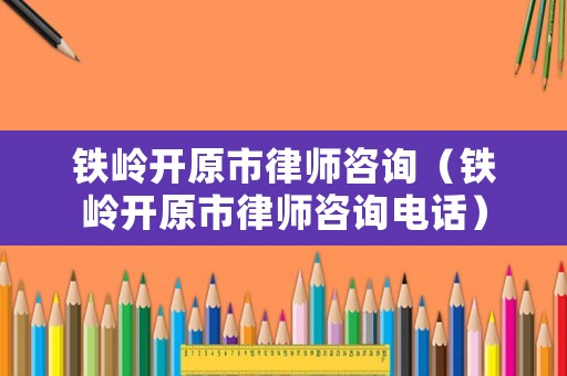 鐵嶺開原市律師咨詢（鐵嶺開原市律師咨詢電話）
