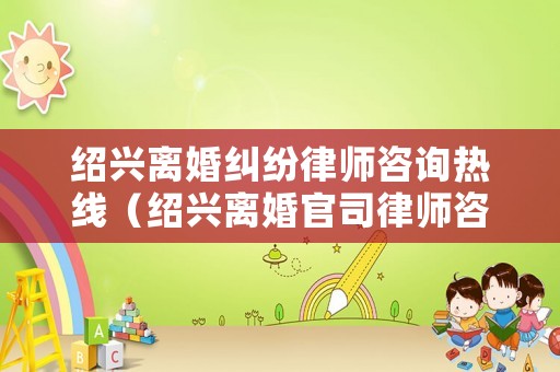 紹興離婚糾紛律師咨詢熱線（紹興離婚官司律師咨詢）