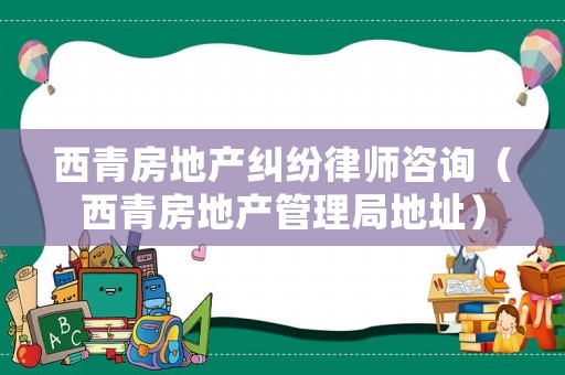 西青房地產(chǎn)糾紛律師咨詢（西青房地產(chǎn)管理局地址）
