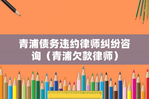 青浦債務(wù)違約律師糾紛咨詢（青浦欠款律師）