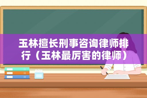 玉林擅長刑事咨詢律師排行（玉林最厲害的律師）