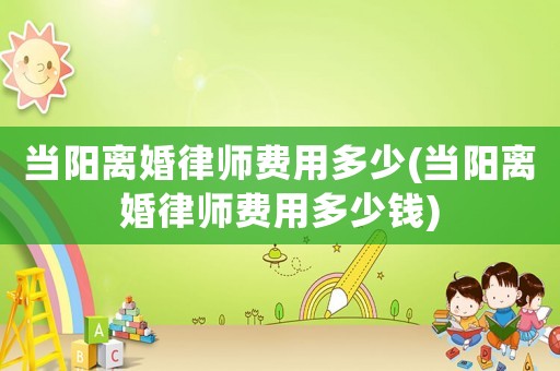當陽離婚律師費用多少(當陽離婚律師費用多少錢)