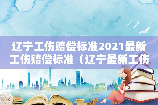 遼寧工傷賠償標準2021最新工傷賠償標準（遼寧最新工傷賠償標準）