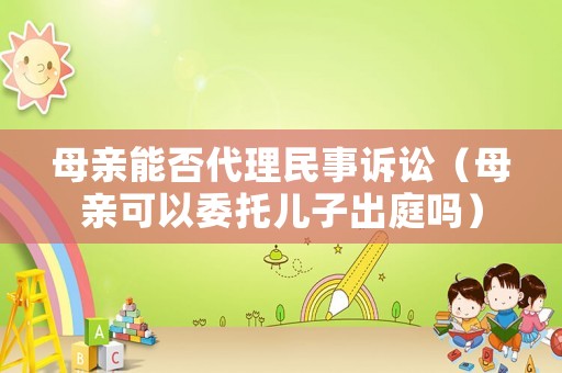 母親能否代理民事訴訟（母親可以委托兒子出庭嗎）