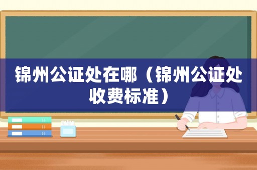 錦州公證處在哪（錦州公證處收費(fèi)標(biāo)準(zhǔn)）