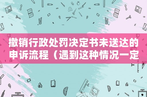 撤銷行政處罰決定書未送達(dá)的申訴流程（遇到這種情況一定要這樣做）
