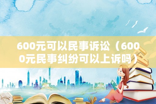 600元可以民事訴訟（6000元民事糾紛可以上訴嗎）