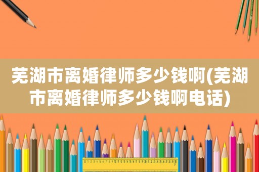 蕪湖市離婚律師多少錢啊(蕪湖市離婚律師多少錢啊電話)