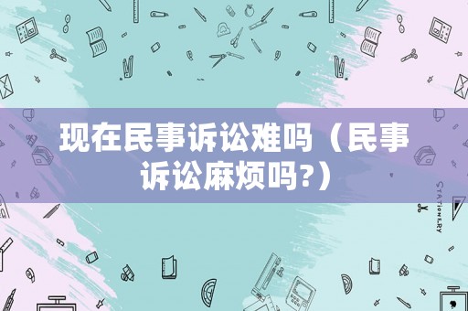 現(xiàn)在民事訴訟難嗎（民事訴訟麻煩嗎?）
