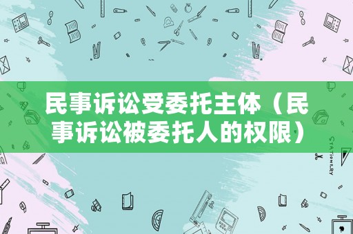 民事訴訟受委托主體（民事訴訟被委托人的權(quán)限）