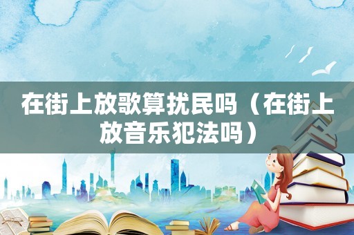 在街上放歌算擾民嗎（在街上放音樂(lè)犯法嗎）