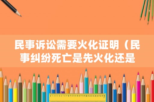 民事訴訟需要火化證明（民事糾紛死亡是先火化還是先賠償）