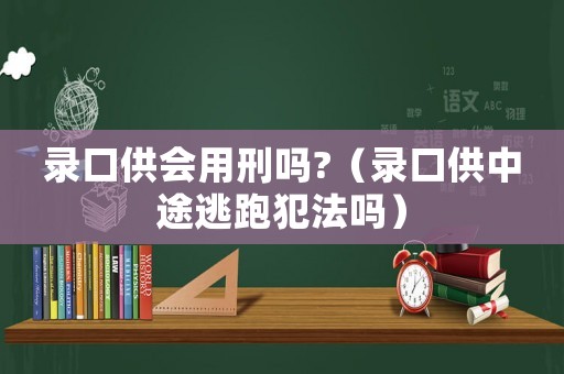 錄口供會(huì)用刑嗎?（錄口供中途逃跑犯法嗎）