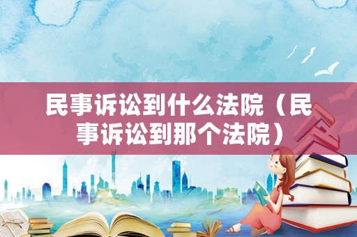 民事訴訟到什么法院（民事訴訟到那個法院）