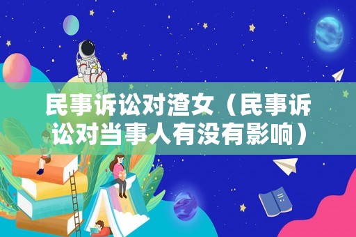 民事訴訟對(duì)渣女（民事訴訟對(duì)當(dāng)事人有沒有影響）