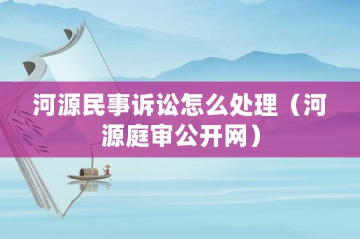 河源民事訴訟怎么處理（河源庭審公開網）