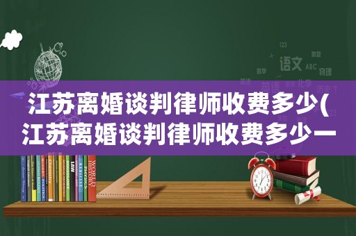 江蘇離婚談判律師收費(fèi)多少(江蘇離婚談判律師收費(fèi)多少一個(gè)月)