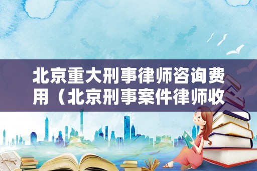 北京重大刑事律師咨詢費用（北京刑事案件律師收費標準）