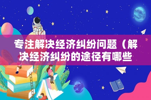 專注解決經(jīng)濟(jì)糾紛問(wèn)題（解決經(jīng)濟(jì)糾紛的途徑有哪些）