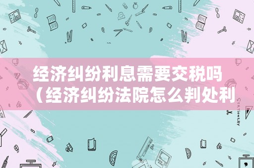 經(jīng)濟(jì)糾紛利息需要交稅嗎（經(jīng)濟(jì)糾紛法院怎么判處利息）