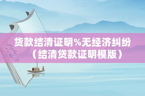 貨款結(jié)清證明%無經(jīng)濟糾紛（結(jié)清貸款證明模版）