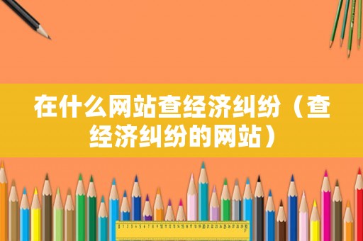 在什么網(wǎng)站查經(jīng)濟(jì)糾紛（查經(jīng)濟(jì)糾紛的網(wǎng)站）