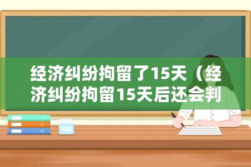 經(jīng)濟(jì)糾紛拘留了15天（經(jīng)濟(jì)糾紛拘留15天后還會(huì)判刑嗎）