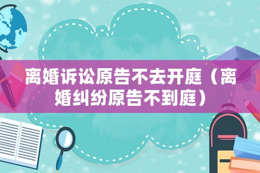 離婚訴訟原告不去開庭（離婚糾紛原告不到庭）