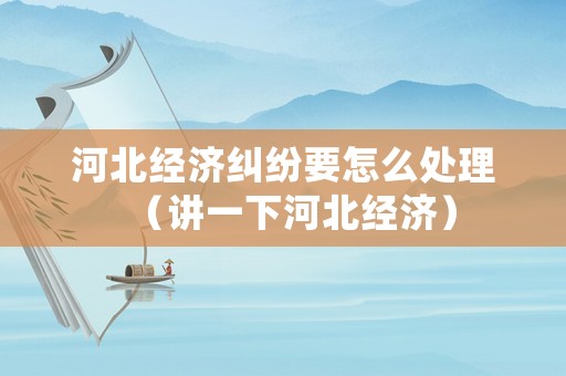 河北經(jīng)濟(jì)糾紛要怎么處理（講一下河北經(jīng)濟(jì)）