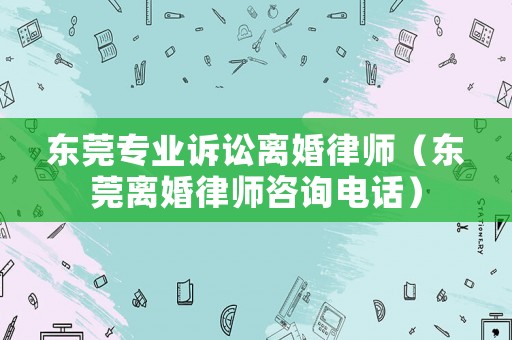 東莞專業(yè)訴訟離婚律師（東莞離婚律師咨詢電話）