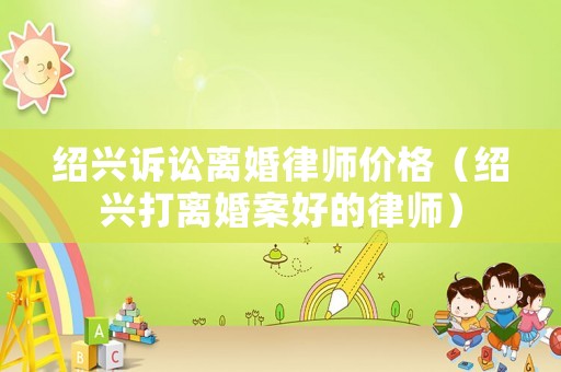 紹興訴訟離婚律師價(jià)格（紹興打離婚案好的律師）
