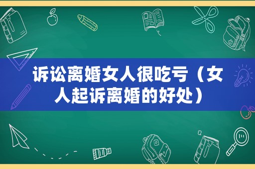 訴訟離婚女人很吃虧（女人起訴離婚的好處）