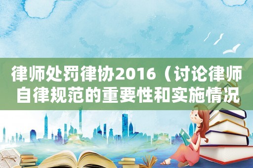 律師處罰律協(xié)2016（討論律師自律規(guī)范的重要性和實(shí)施情況）