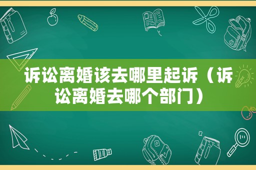 訴訟離婚該去哪里起訴（訴訟離婚去哪個(gè)部門(mén)）