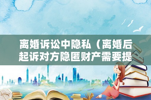 離婚訴訟中隱私（離婚后起訴對方隱匿財產(chǎn)需要提供什么）