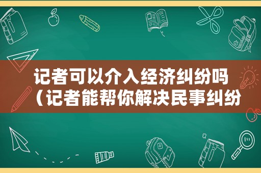 記者可以介入經(jīng)濟糾紛嗎（記者能幫你解決民事糾紛嗎）