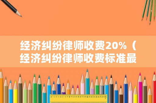 經(jīng)濟糾紛律師收費20%（經(jīng)濟糾紛律師收費標準最新規(guī)定出臺）